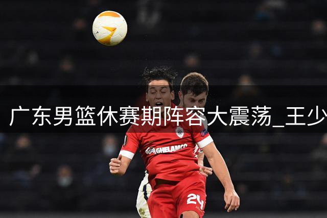 广东男篮休赛期阵容大震荡 王少杰离队加剧季后赛危机